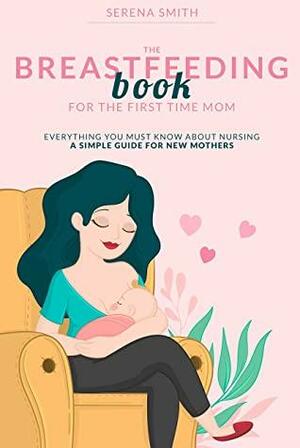 THE BREASTFEEDING BOOK FOR THE FIRST TIME MOM: Everything You Must Know About Nursing | A Simple Guide for New Mothers by Serena Smith