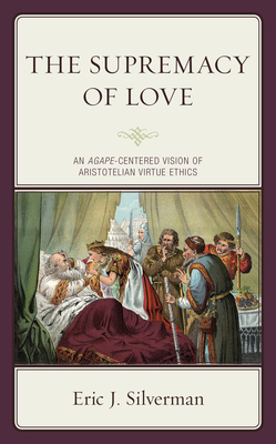 The Supremacy of Love: An Agape-Centered Vision of Aristotelian Virtue Ethics by Eric J. Silverman