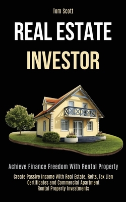 Real Estate Investor: Achieve Finance Freedom With Rental Property (Create Passive Income With Real Estate, Reits, Tax Lien Certificates and by Tom Scott