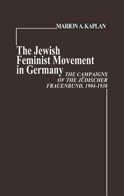 The Jewish Feminist Movement in Germany: The Campaigns of the Judischer Frauenbund, 1904-1938 by Marion Kaplan