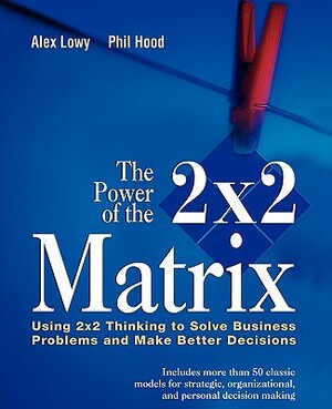 The Power of the 2 X 2 Matrix: Using 2 X 2 Thinking to Solve Business Problems and Make Better Decisions by Phil Hood, Alex Lowy