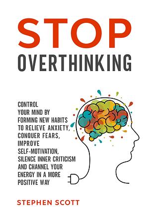 Stop Overthinking: Control Your Mind by Forming New Habits to Relieve Anxiety, Conquer Fears, Improve Self-Motivation, Silence Inner Criticism and Channel Your Energy in a More Positive Way by Stephen Scott