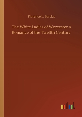 The White Ladies of Worcester A Romance of the Twelfth Century by Florence L. Barclay