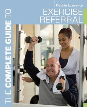 The Complete Guide to Exercise Referral: Working with Clients Referred to Exercise by Debbie Lawrence