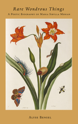 Rare Wondrous Things: A Poetic Biography of Maria Sibylla Merian by Alyse Bensel