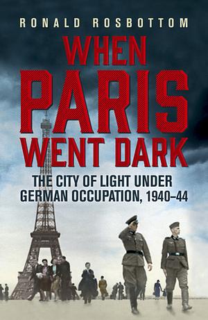 When Paris Went Dark: The City of Light Under German Occupation, 1940-1944 by Ronald C. Rosbottom