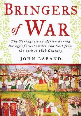 Bringers of War: The Portuguese in Africa During the Age of Gunpowder & Sail from the 15th to 18th Century by John Laband
