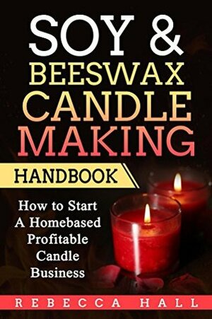 Soy & Beeswax Candle Making Handbook: How to Start a Homebased Profitable Candle Making Business by Rebecca Hall