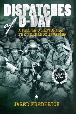 Dispatches of D-Day: A People's History of The Normandy Invasion by Jared Frederick