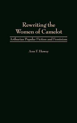 Rewriting the Women of Camelot: Arthurian Popular Fiction and Feminism by Ann F. Howey