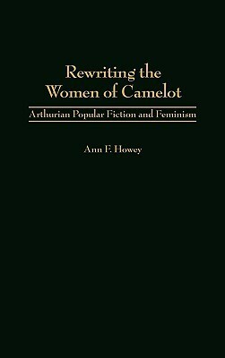 Rewriting the Women of Camelot: Arthurian Popular Fiction and Feminism by Ann F. Howey