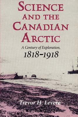 Science and the Canadian Arctic: A Century of Exploration, 1818-1918 by Trevor H. Levere