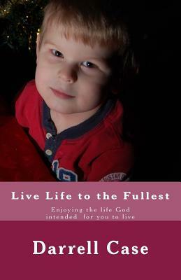 Live Life to the Fullest: Enjoying the life God intended for you to live by Darrell Case