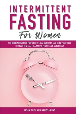 Intermittent Fasting For Women: The Beginners Guide for Weight Loss, Burn Fat and Heal Your Body Through the Self-Cleansing Process of Autophagy by Jason White, Melissa Fung