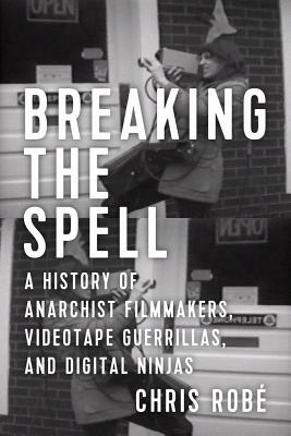 Breaking the Spell: A History of Anarchist Filmmakers, Videotape Guerrillas, and Digital Ninjas by Chris Robé