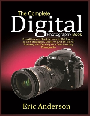 The Complete Digital Photography Book: Everything You Need to Know to Get Started as a Photographer, Master the Art of Posing, Shooting and Creating Y by Eric Anderson