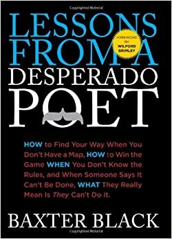 Lessons from a Desperado Poet: How to Find Your Way When You Don't Have a Map, How to Win the Game When You Don't Know the Rules, and When Someone Says It Can't be Done, What They Really Mean Is They Can't Do It. by Baxter Black