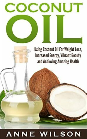 Coconut Oil: Using Coconut Oil For Weight Loss, Increased Energy, Vibrant Beauty and Achieving Amazing Health by Anne Wilson