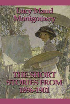 The Short Stories from 1896-1901 by L.M. Montgomery