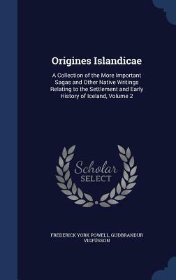 Origines Islandicae: A Collection of the More Important Sagas and Other Native Writings Relating to the Settlement and Early History of Ice by Guobrandur Vigfusson, Frederick York Powell