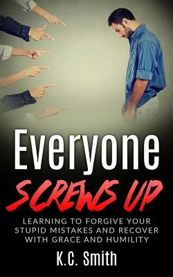 Everyone Screws Up: Learning To Forgive Your Stupid Mistakes And Recover With Grace And Humility by K. C. Smith