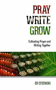 Pray, Write, Grow: Cultivating Prayer and Writing Together by Ed Cyzewski