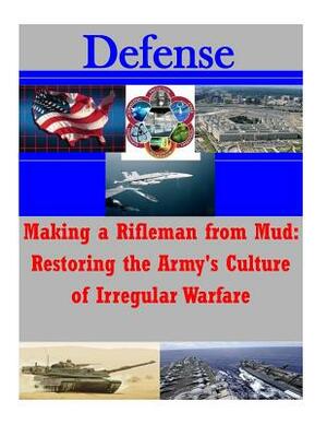 Making a Rifleman from Mud: Restoring the Army's Culture of Irregular Warfare by U. S. Army War College