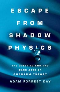 Escape from Shadow Physics: the quest to end the dark ages of quantum theory by Adam Forrest Kay