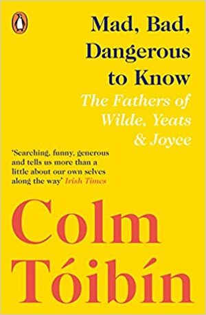 Mad, Bad, Dangerous to Know: The Fathers of Wilde, Yeats and Joyce by Colm Tóibín