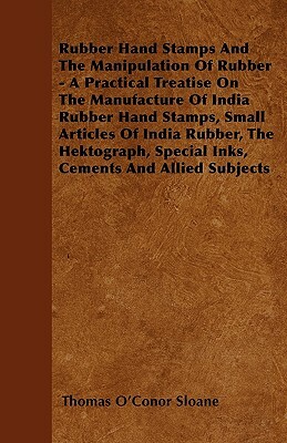 Rubber Hand Stamps And The Manipulation Of Rubber - A Practical Treatise On The Manufacture Of India Rubber Hand Stamps, Small Articles Of India Rubbe by Thomas O'Conor Sloane