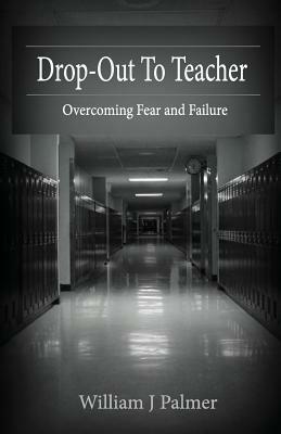 Drop-Out To Teacher: Overcoming Fear and Failure by William J. Palmer