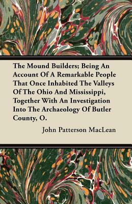 The Mound Builders; Being An Account Of A Remarkable People That Once Inhabited The Valleys Of The Ohio And Mississippi, Together With An Investigatio by John Patterson MacLean