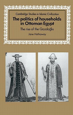 The Politics of Households in Ottoman Egypt: The Rise of the Qazdaglis by Jane Hathaway