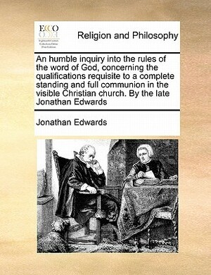 An Humble Inquiry Into the Rules of the Word of God, Concerning the Qualifications Requisite to a Complete Standing and Full Communion in the Visible Christian Church. by the Late Jonathan Edwards by Jonathan Edwards